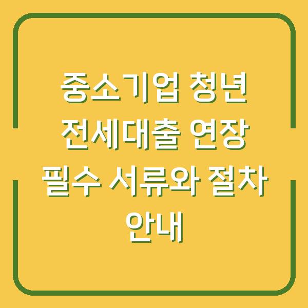 중소기업 청년 전세대출 연장 필수 서류와 절차 안내