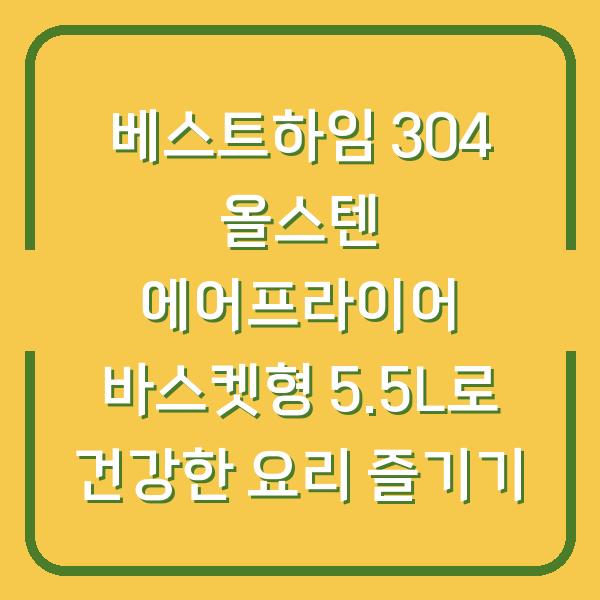 베스트하임 304 올스텐 에어프라이어 바스켓형 5.5L로 건강한 요리 즐기기